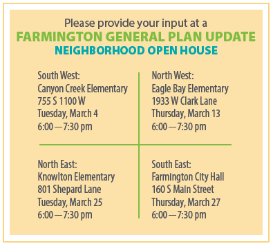 Canyon Creek Elementary, 755 S 1100 W, Tuesday, March 4, 6:00-7:30 pm.

Eagle Bay Elementary, 1933 W Clark Lane, Thursday, March 13th, 6:00-7:30 pm.

Knowlton Elementary, 801 Shepard Lane, Tuesday, March 25th, 6:00-7:30 pm.

Farmington City Hall, 160 S Main Street, Thursday, March 27th, 6:00-7:30 pm.