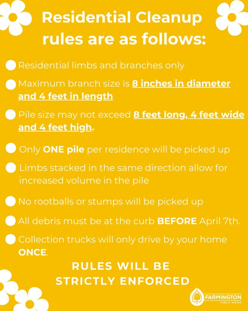 Residential Spring Cleanup Rules -residential limbs and branches only -Maximum branch size is 8 inches in diameter and 4 feet in length -Pile size may not exceed 8 feet long, 4 feet wide and 4 feet high -Only ONE pile per residence will be picked up -Limbs stacked in the same direction allow for increased volume in the pile -No rootballs or stumps will be picked up - All debris must be at the curb BEFORE April 7th -Collection trucks will only drive by your home ONCE> Rules will be strictly enforced.