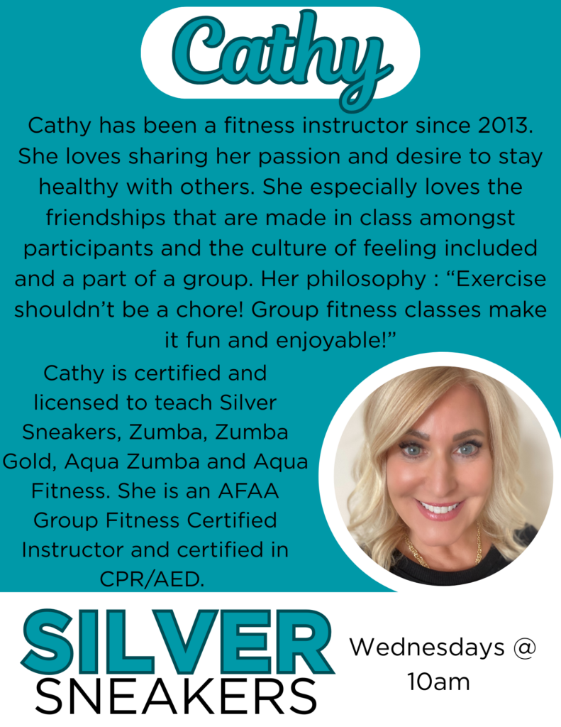 Cathy has been a fitness instructor since 2013. She loves sharing her passion and desire to stay healthy with others. She especially loves the friendships that are made in class amongst participants and the culture of feeling included and a part of a group. Her philosophy : “Exercise shouldn’t be a chore! Group fitness classes make it fun and enjoyable!” Cathy is certified and licensed to teach Silver Sneakers, Zumba, Zumba Gold, Aqua Zumba and Aqua Fitness. She is an AFAA Group Fitness Certified Instructor and certified in CPR/AED. Silver Sneakers Wednesdays @ 10am