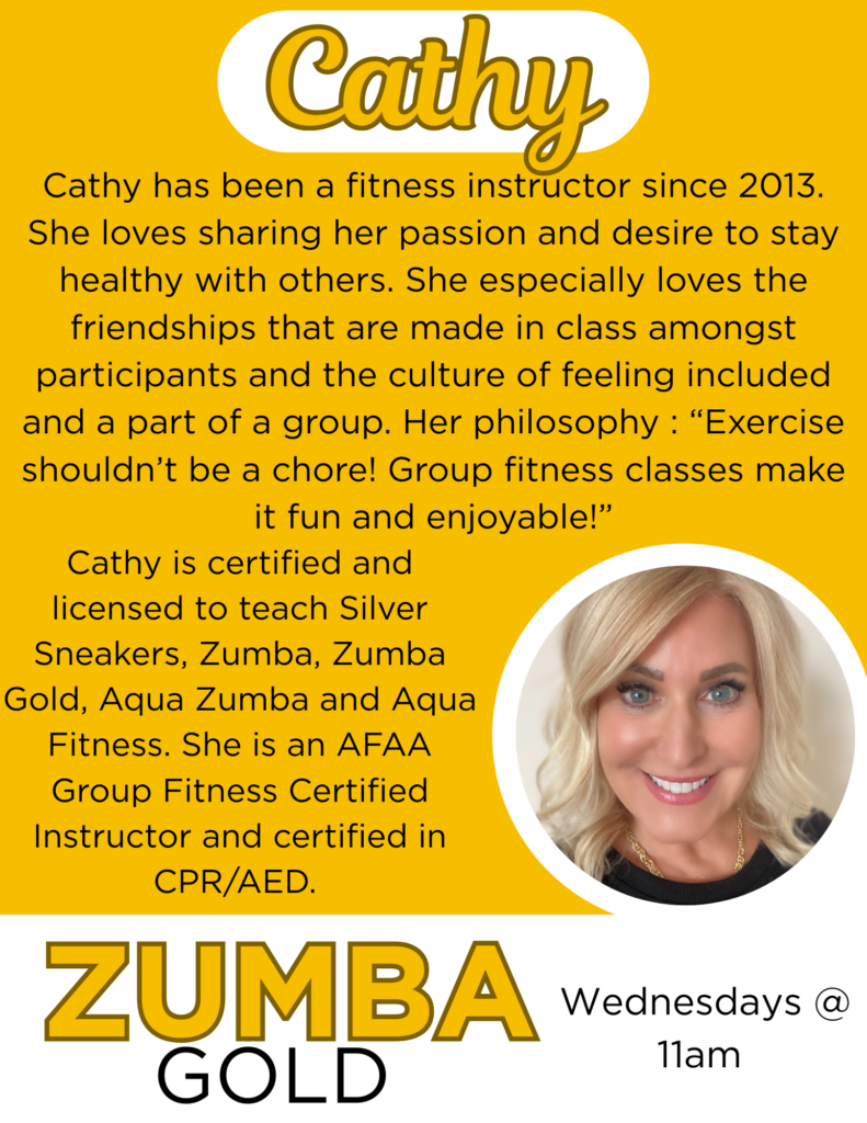 Cathy has been a fitness instructor since 2013. She loves sharing her passion and desire to stay healthy with others. She especially loves the friendships that are made in class amongst participants and the culture of feeling included and a part of a group. Her philosophy : “Exercise shouldn’t be a chore! Group fitness classes make it fun and enjoyable!”
Cathy is certified and licensed to teach Silver Sneakers, Zumba, Zumba Gold, Aqua Zumba and Aqua Fitness. She is an AFAA Group Fitness Certified Instructor and certified in CPR/AED.