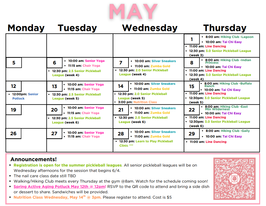 April calendar for the Active Aging Schedule.
Thursday May 1st: 8am Hiking Club -Lagoon
10am: TaiChi Easy
11am: Line Dancing
12:30pm: 3.0 Senior Pickleball League (week 3)
Tuesday May 6th: 10am -Senior Yoga, 11am -Chair Yoga, 12:30pm -2.5 Senior Pickleball League (week 4)
Wednesday May 7th: 10am -Silver Sneakers, 11am -Zumba Gold, 12:30pm -2.0 Senior Pickleball League (week 4)
Thursday May 8th:
8am Hiking Club -Lagoon
10am -Tai Chi Easy, 11am -Line Dancing, 12:30pm - 3.0 Senior Pickleball League (week 4)
Monday May 12th
12pm: Senior Potluck
Tuesday May 13th: 10am -Senior Yoga, 11am -Chair Yoga, 12:30pm -2.5 Senior Pickleball League (week 5)
Wednesday May 14th: 10am -Silver Sneakers, 11am -Zumba Gold, 12:30pm -2.0 Senior Pickleball League (week 5)
3pm: Nutrition Class
Thursday May 15th:
8am: Hiking club -Buffalo Ranch
10am -Tai Chi Easy, 11am -Line Dancing, 12:30pm 3.0 Senior Pickleball League (week 5)
Tuesday May 20th: 10am -Senior Yoga, 11am -Chair Yoga, 12:30pm -2.5 Senior Pickleball League (week 6)
Wednesday May 21st: 10am -Silver Sneakers, 11am -Zumba Gold, 12:30pm -2.0 Senior Pickleball League (week 6)
Thursday May 22nd:
8am: Hiking Club -East Mtn Wilderness
10am -Tai Chi Easy, 11am -Line Dancing, 12:30pm 3.0 Senior Pickleball League (week 6)
Tuesday May 27th: 10am -Senior Yoga, 11am -Chair Yoga, Wednesday May 28th: 10am -Silver Sneakers, 11am -Zumba Gold, 12:30pm -Learn to play pickleball clinic Thursday May 29th:
8am Hiking Club -Gaily
10am -Tai Chi Easy, 11am -Line Dancing, Announcements! Registration is open for the summer pickleball leagues. All senior pickleball leagues will be on Wednesday afternoons for the session that begins 6/4.
The nail care class date still TBD
Walking/Hiking Club meets every Thursday at the gym @8am. Watch for the schedule coming soon!
Spring Active Aging Potluck May 12th @ 12pm! RSVP to the QR code to attend and bring a side dish or dessert to share. Sandwiches will be provided.
Nutrition Class Wednesday, May 14th @ 3pm. Please register to attend. Cost is $5