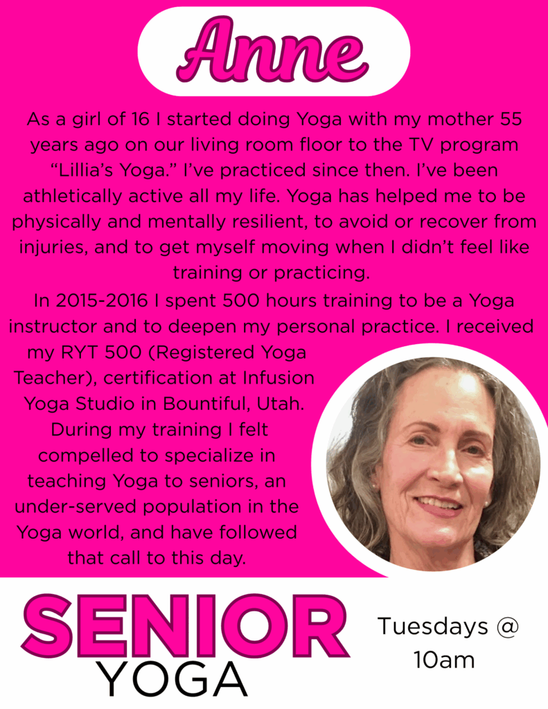 Anne
As a girl of 16 I started doing Yoga with my mother 55 years ago on our living room floor to the TV program “Lillia’s Yoga.” I’ve practiced since then. I’ve been athletically active all my life. Yoga has helped me to be physically and mentally resilient, to avoid or recover from injuries, and to get myself moving when I didn’t feel like training or practicing. In 2015-2016 I spent 500 hours training to be a Yoga instructor and to deepen my personal practice. I received my RYT 500 (Registered Yoga Teacher), certification at Infusion Yoga Studio in Bountiful, Utah. During my training I felt compelled to specialize in teaching Yoga to seniors, an under-served population in the Yoga world, and have followed that call to this day.
Senior Yoga Tuesdays @ 10am