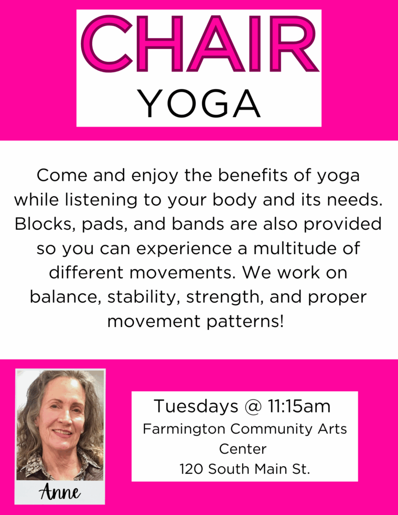Chair Yoga
Come and enjoy the benefits of yoga while listening to your body and its needs. Blocks, pads, and bands are also provided so you can experience a multitude of different movements. We work on balance, stability, strength, and proper movement patterns!
Tuesdays @11:15am
Farmington Community Arts Center 120 South Main St.