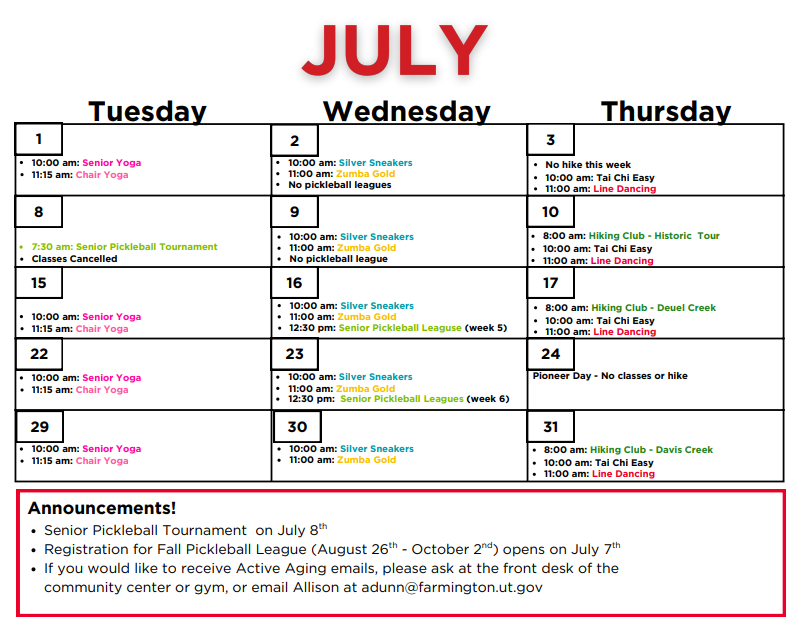 July calendar for the Active Aging Schedule.
Tuesday July 1st: 10am -Senior Yoga, 11am -Chair Yoga Wednesday July 2nd: 10am -Silver Sneakers, 11am -Zumba Gold, Thursday July 3rd: No hike this week, 10am -Tai Chi Easy, 11am -Line Dancing, Tuesday July 8th: Classes Cancelled, 7:30am Festival Days Pickleball Tournament
Wednesday July 9th: 10am -Silver Sneakers, 11am -Zumba Gold, Thursday July 10th: 8am: Hiking club -Historic Tour 10am -Tai Chi Easy, 11am -Line Dancing
Tuesday July 15th: 10am -Senior Yoga, 11am -Chair Yoga, Wednesday July 16th: 10am -Silver Sneakers, 11am -Zumba Gold, 12:30pm -Senior Pickleball League (week 5)
Thursday July 17th: 8am: Hiking Club -Deuel Creek 10am -Tai Chi Easy, 11am -Line Dancing,
Tuesday July 22nd: 10am -Senior Yoga, 11am -Chair Yoga, Wednesday July 23rd: 10am -Silver Sneakers, 11am -Zumba Gold, 12:30pm Senior Pickleball League (week 6)
Thursday July 24th: No Classes or Hike
Tuesday July 29th: 10am -Senior Yoga, 11am -Chair Yoga, Wednesday July 30th: 10am -Silver Sneakers, 11am -Zumba Gold,
Thursday July 31st: 8am: Hiking Club -Davis Creek 10am -Tai Chi Easy, 11am -Line Dancing,
Announcements! -Senior Pickleball Tournament on July 8th.
Registration for Fall Pickleball League (August 26th - October 2nd) opens on July 7th
If you would like to received Active Aging emails, please ask at the front desk of the community center or gym, or email Allison at adunn@farmington.utah.gov