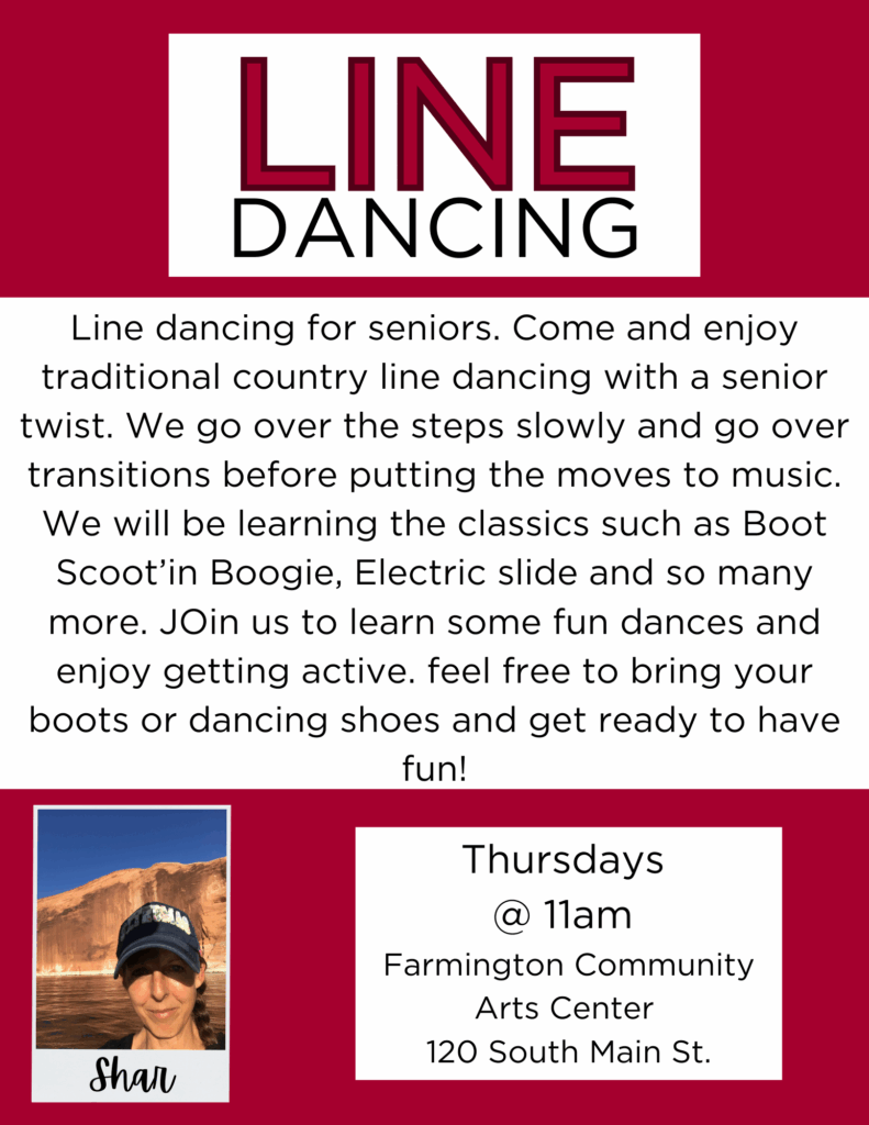 Line Dancing
Line dancing for seniors. Come and enjoy traditional country line dancing with a senior twist. We go over the steps slowly and go over transitions before putting the moves to music. We will be learning the classics such as Boot Scoot’in Boogie, Electric slide and so many more. JOin us to learn some fun dances and enjoy getting active. feel free to bring your boots or dancing shoes and get ready to have fun!
Thursdays @11am Farmington Community Arts Center 120 South Main St.