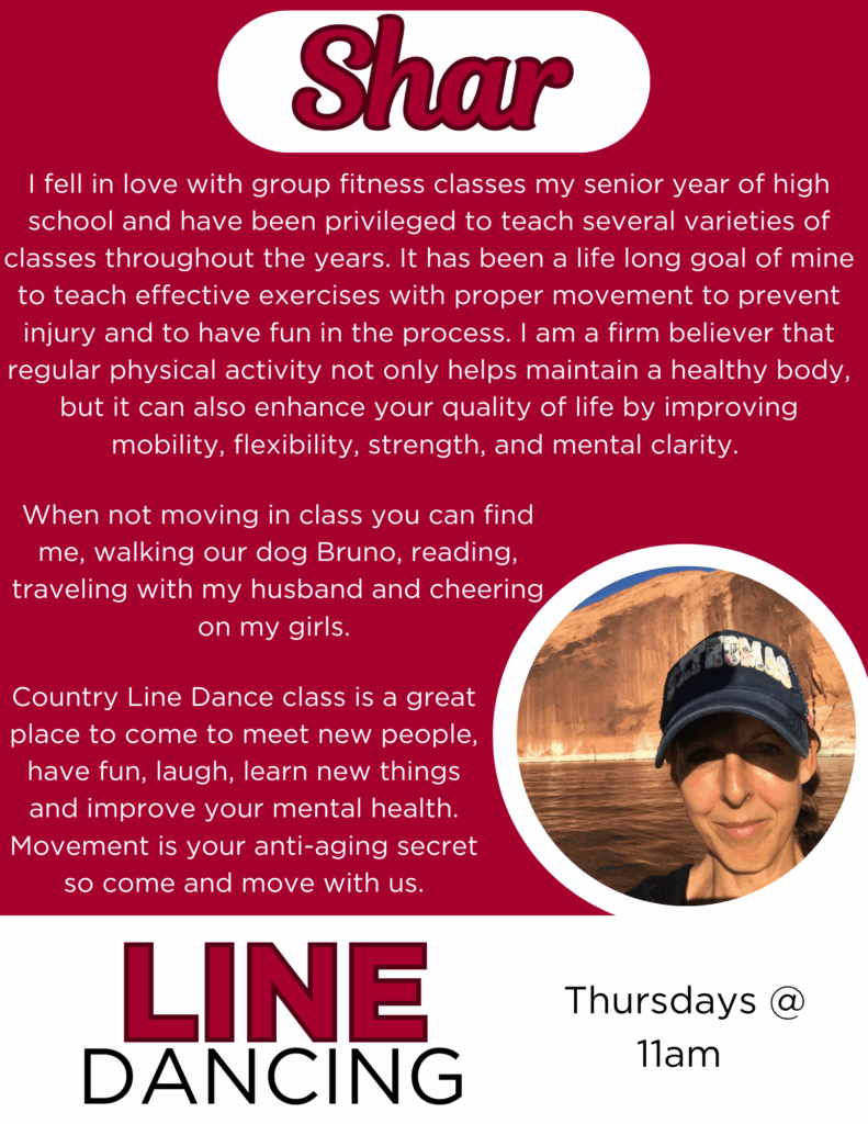 Shar
I fell in love with group fitness classes my senior year of high school and have been privileged to teach several varieties of classes throughout the years. It has been a life long goal of mine to teach effective exercises with proper movement to prevent injury and to have fun in the process. I am a firm believer that regular physical activity not only helps maintain a healthy body, but it can also enhance your quality of life by improving mobility, flexibility, strength, and mental clarity. When not moving in class you can find me, walking our dog Bruno, reading, traveling with my husband and cheering on my girls. Country Line Dance class is a great place to come to meet new people, have fun, laugh, learn new things and improve your mental health. Movement is your anti-aging secret so come and move with us.
Line Dancing Thursdays @11am