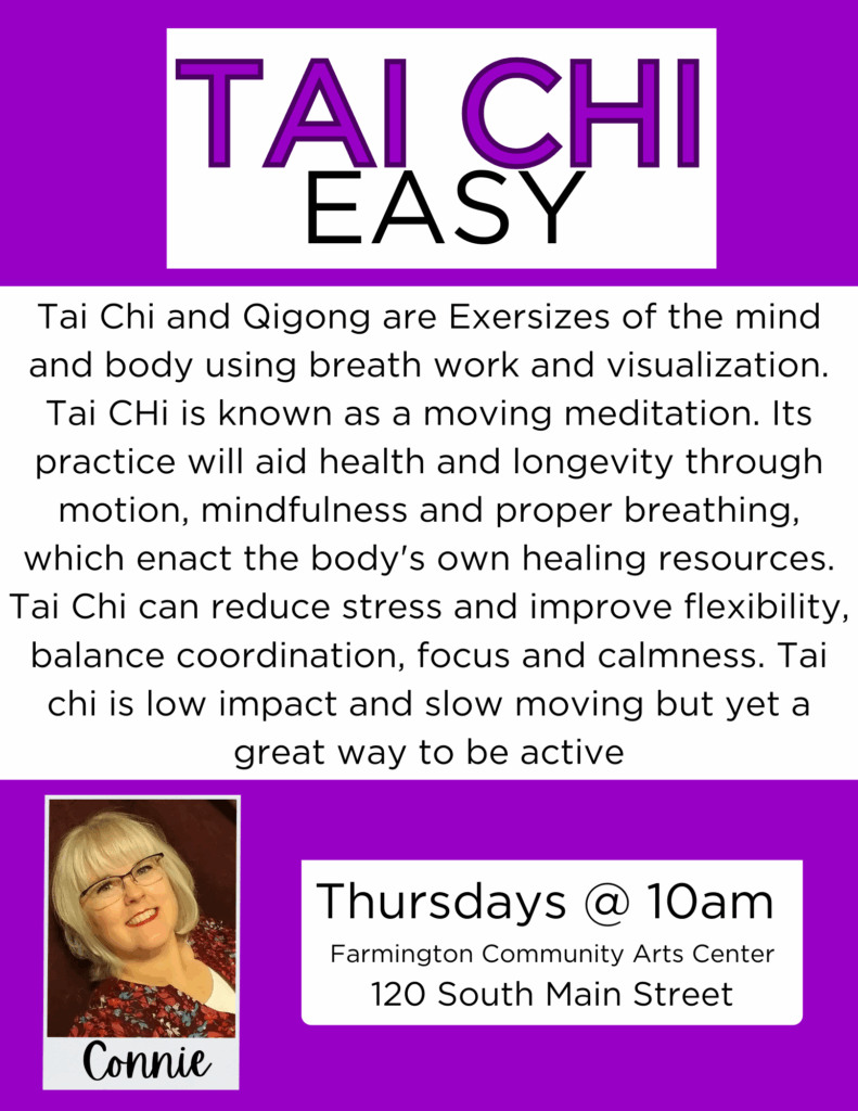 Tai Chi Easy
Tai Chi and Qigong are Exersizes of the mind and body using breath work and visualization. Tai CHi is known as a moving meditation. Its practice will aid health and longevity through motion, mindfulness and proper breathing, which enact the body's own healing resources. Tai Chi can reduce stress and improve flexibility, balance coordination, focus and calmness. Tai chi is low impact and slow moving but yet a great way to be active.
Thursdays @10am
Farmington Community Arts Center 120 South Main Street