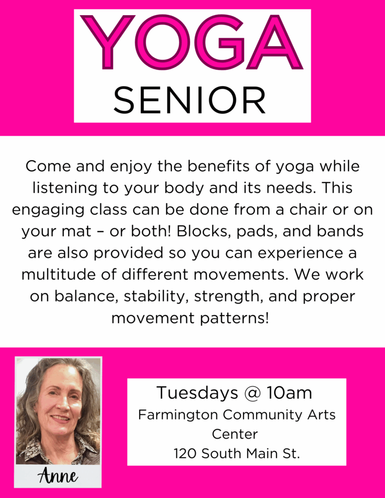 Yoga
Come and enjoy the benefits of yoga while listening to your body and its needs. This engaging class can be done from a chair or on your mat – or both! Blocks, pads, and bands are also provided so you can experience a multitude of different movements. We work on balance, stability, strength, and proper movement patterns!
Tuesdays @10am Farmington Community Arts Center 120 South Main St.