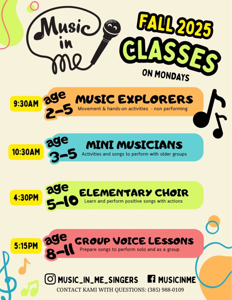 Music in Me
Fall 2025 Classes on Mondays
9:30am - Age 2-5 Music Explorers: movement & hands-on activities - non performing
10:30am - age 3-5 Mini Musicians: activities and songs to perform with older groups
4:30pm - ages 5-10 Elementary Choir: learn and perform positive songs with actions
5:15pm - age 8-11 Group Voice Lessons: prepare songs to perform solo and as a group
Instagram: MUSIC_IN_ME_SINGERS
Facebook: MUSICINME
Contact Kami with questions: (385) 988-0109