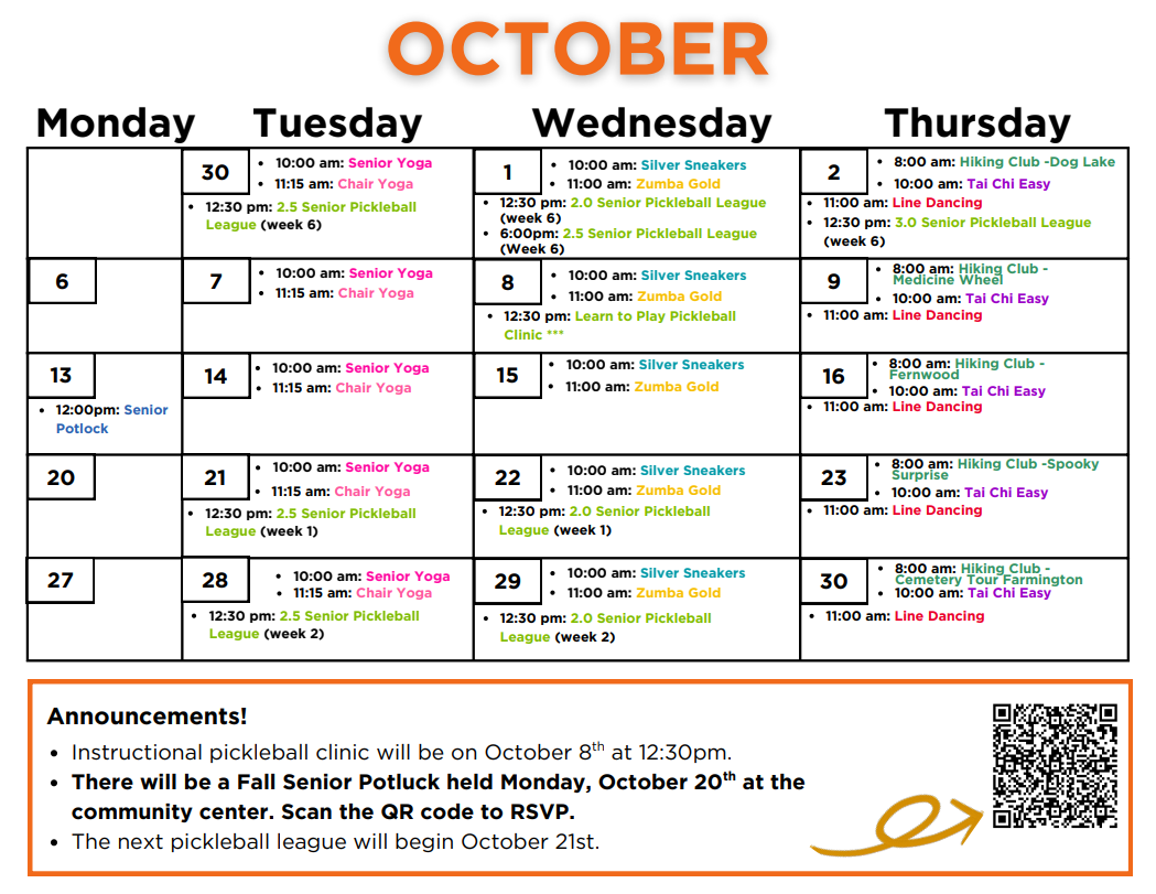 October Calendar: 
Tuesday September 30th: 10am - Senior Yoga, 11:15am - Chair Yoga, 12:30pm - 2.5 Senior Pickleball League (week6)
Wednesday October 1st: 10am - Silver Sneakers, 11am - Zumba gold, 12:30pm - 2.0 Senior Pickleball League (week 6), 6pm - 2.5 Senior Pickleball League (week 6) 
Thursday October 2nd: 8am - Hiking Club: Dog Lake, 10am - Tai Chi Easy, 11am - Line Dancing, 12:30pm - 3.0 Senior Pickleball League (week 6)
Tuesday October 7th: 10am - Senior Yoga, 11am - Chair Yoga
Wednesday October 8th: 10am - Silver Sneakers, 11am - Zumba gold, 12:30pm - Learn to Play Pickleball Clinic ***
Thursday October 9th: 8am - Hiking Club: medicine Wheel, 10am - Tai Chi Easy, 11am - Line Dancing
Monday October 13th:  12pm - Senior Potluck
Tuesday October 14th: 10am - Senior Yoga, 11am - Chair Yoga
Wednesday October 15th: 10am - Silver Sneakers, 11am - Zumba Gold 
Thursday October 16th: 8am - Hiking Club: Fernwood, 10am - Tai Chi Easy, 11am - Line Dancing
Tuesday October 21st: 10am - Senior Yoga, 11:15am - Chari yoga, 12:30pm - 2.5 Senior Pickleball League (week 1)
Wednesday October 22nd: 10am - Silver Sneakers, 11am - Zumba gold, 12:30pm - 2.0 Senior Pickleball League (week 1)
Thursday October 23rd: 8am - Hiking Club: Spooky Surprise, 10am - Tai Chi Easy, 11am - Line Dancing
Tuesday October 28th: 10am - Senior Yoga, 11:15am - Chair Yoga, 12:30pm - 2.5 Senior Pickleball League (week 2) 
Wednesday October 29th: 10am - Silver Sneakers, 11am - Zumba gold, 12:30pm - 2.0 Senior Pickleball League (week 2)
Thursday October 30th: 8am - Hiking Club - Cemetery Tour Farmington, 10am - Tai Chi Easy, 11am - Line Dancing

Announcements!
-Instructional pickleball clinic will be on October 8th at 12:30pm
-There will be a Fall Senior Potluck held Monday, October 20th at the community center. Scan the QR code to RSVP. 
-The next pickleball league will begin October 21st