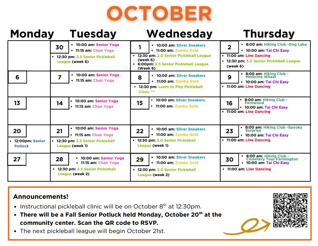 October Calendar: Tuesday September 30th: 10am - Senior Yoga, 11:15am - Chair Yoga, 12:30pm - 2.5 Senior Pickleball League (week6) Wednesday October 1st: 10am - Silver Sneakers, 11am - Zumba gold, 12:30pm - 2.0 Senior Pickleball League (week 6), 6pm - 2.5 Senior Pickleball League (week 6) Thursday October 2nd: 8am - Hiking Club: Dog Lake, 10am - Tai Chi Easy, 11am - Line Dancing, 12:30pm - 3.0 Senior Pickleball League (week 6) Tuesday October 7th: 10am - Senior Yoga, 11am - Chair Yoga Wednesday October 8th: 10am - Silver Sneakers, 11am - Zumba gold, 12:30pm - Learn to Play Pickleball Clinic *** Thursday October 9th: 8am - Hiking Club: medicine Wheel, 10am - Tai Chi Easy, 11am - Line Dancing Monday Tuesday October 14th: 10am - Senior Yoga, 11am - Chair Yoga Wednesday October 15th: 10am - Silver Sneakers, 11am - Zumba Gold Thursday October 16th: 8am - Hiking Club: Fernwood, 10am - Tai Chi Easy, 11am - Line Dancing Tuesday 
October 20th: 12pm - Senior Potluck October 21st: 10am - Senior Yoga, 11:15am - Chari yoga, 12:30pm - 2.5 Senior Pickleball League (week 1) Wednesday October 22nd: 10am - Silver Sneakers, 11am - Zumba gold, 12:30pm - 2.0 Senior Pickleball League (week 1) Thursday October 23rd: 8am - Hiking Club: Spooky Surprise, 10am - Tai Chi Easy, 11am - Line Dancing Tuesday October 28th: 10am - Senior Yoga, 11:15am - Chair Yoga, 12:30pm - 2.5 Senior Pickleball League (week 2) Wednesday October 29th: 10am - Silver Sneakers, 11am - Zumba gold, 12:30pm - 2.0 Senior Pickleball League (week 2) Thursday October 30th: 8am - Hiking Club - Cemetery Tour Farmington, 10am - Tai Chi Easy, 11am - Line Dancing Announcements! -Instructional pickleball clinic will be on October 8th at 12:30pm -There will be a Fall Senior Potluck held Monday, October 20th at the community center. Scan the QR code to RSVP. -The next pickleball league will begin October 21st