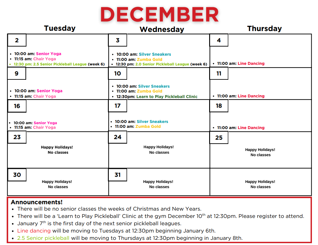 December Calendar: Tuesday December 2nd: 10am - Senior Yoga, 11:15am - Chair Yoga, 12:30pm - 2.5 Senior Pickleball League (week 6) Wednesday December 3rd: 10am - Silver Sneakers, 11am - Zumba gold, 12:30pm - 2.0 Senior Pickleball League (week 6) Thursday December 4th: 11am - Line Dancing, 
Tuesday December 9th: 10am - Senior Yoga, 11am - Chair Yoga
Wednesday December 10th: 10am - Silver Sneakers, 11am - Zumba gold, 12:30pm - Learn to Play Pickleball Clinic 
Thursday December 11th: 11am - Line Dancing 
Tuesday December 16th: 10am - Senior Yoga, 11am - Chair Yoga
Wednesday December 17th: 10am - Silver Sneakers, 11am - Zumba Gold
Thursday December 18th: 11am - Line Dancing 
Tuesday December 23rd: No Classes Happy Holidays! Wednesday December 24th: No Classes Happy Holidays! 
Thursday December 25th: No Classes Happy Holidays! 
Tuesday December 30th: No Classes Happy Holidays! Wednesday December 31st: No Classes Happy Holidays! 
Thursday January1st: No Classes Happy Holidays! Announcements! - -
-There will be no senior classes the weeks of christmas and New Years. 
-There will be a "learn to play pickleball" clinic at the gym December 10th at 12:30pm. Please register to attend. 
-January 7th is the first day of the next senior pickleball leagues. 
-Line Dancing will be moving to Tuesdays at 12:30pm beginning January 6th. 
-2.5 Senior Pickleball will be moving to Thursdays at 12:30pm beginning January 8th. 