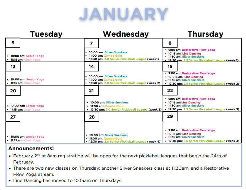 January Calendar: Tuesday January 6th: 10am - Senior Yoga, 11:15am - Chair Yoga,  Wednesday January 7th: 10am - Silver Sneakers, 11am - Zumba gold, 12:30pm 2.0 Senior Pickleball League (Week 1)
Thursday January 8th: 9am - Restorative Flow Yoga, 10:15am - Line Dancing, 11:30am - Silver Sneakers, 12:30pm 2.5 Senior Pickleball League (week 1)
Tuesday January 13th: 10am - Senior Yoga, 11am - Chair Yoga, 
Wednesday January 14th: 10am - Silver Sneakers, 11am - Zumba gold, 12:30pm 2.0 Senior Pickleball League (Week 2) Thursday January 15th: 9am - Restorative Flow Yoga, 10:15am - Line Dancing, 11:30am - Silver Sneakers, 12:30pm 2.5 Senior Pickleball League (week 2) 
Tuesday January 20th: 10am - Senior Yoga, 11am - Chair Yoga, Wednesday January 21st: 10am - Silver Sneakers, 11am - Zumba Gold, 12:30pm 2.0 Senior Pickleball League (week 3)   Thursday January 22nd: 9am - Restorative Flow Yoga, 10:15am - Line Dancing, 11:30am - Silver Sneakers, 12:30pm 2.5 Senior Pickleball League (week 3)  Tuesday January 27th: 10am - Senior Yoga, 11am - Chair Yoga Wednesday January 28th: 10am - Silver Sneakers, 11am - Zumba Gold, 12:30pm 2.0 Senior Pickleball League (week 4)   Thursday January 29th: 9am - Restorative Flow Yoga, 10:15am - Line Dancing, 11:30am - Silver Sneakers, 12:30pm 2.5 Senior Pickleball League (week 4)
Announcements! - - -
February 2nd at 8am registration will be opne for the next pickleball leagues that being the 24th of February. 
There are two new classes on Thursday: another silver sneakers class at 11:30am and  a Restorative Flow Yoga at 9am. 
Line Dancing has moved to 10:15am on Thursdays