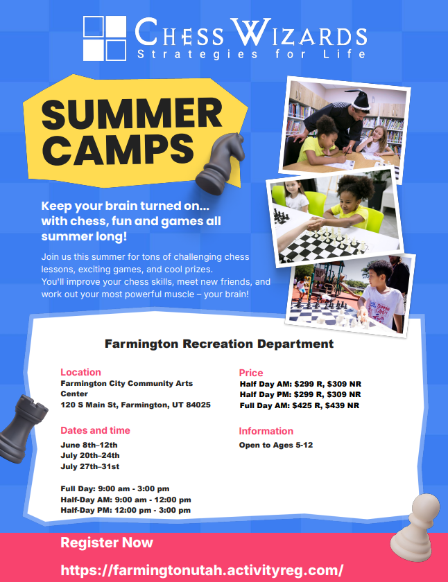 Summer Camps
Keep your brain turned on ... with chess, fun, and games all summer long!
Join us this summer for tons of challenging chess lessons, exciting games, and cool prizes. You'll improve your chess skills, meet new friends, and work out your most powerful muscle - your brain!
Farmington Recreation Department
Location: Farmington City Community Arts Center (120 S Main St, Farmington, UT 84025)
Dates and Time:
June 8th-12th
July 20th-24th
July 27th-31st
Full Day: 9:00am-3:00pm
Half-Day AM: 9:00am-1200pm
Half-Day PM: 12:00pm-3:00pm
Price:
Half Day AM: $299 R, $309 NR
Half Day PM: $299 R, $209 NR
Full Day AM: $425 R, $439 NR
Information: Open to Ages 5-12
Register Now:
https://farmingtonutah.activityreg.com/